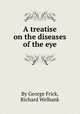 A treatise on the diseases of the eye, By George Frick, Richard Welbank 