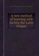 A new method of learning with facility the Latin tongue, By Claude Lancelot, Antoine Arnauld, Pierre Nicole, Thomas Nugent 