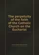 The perpetuity of the faith of the Catholic Church on the Eucharist, By Pierre Nicole, Antoine Arnauld 