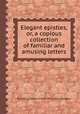 Elegant epistles, or, a copious collection of familiar and amusing letters, By Marcus Tullius Cicero, Pliny (the Younger.) 