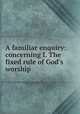 A familiar enquiry: concerning I. The fixed rule of God`s worship, 
