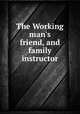 The Working man`s friend, and family instructor, 