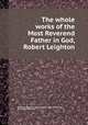 The whole works of the Most Reverend Father in God, Robert Leighton, By Robert Leighton, Robert Leighton (abp. of Glasgow), John Norman Pearson 