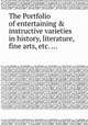 The Portfolio of entertaining & instructive varieties in history, literature, fine arts, etc. ..., 