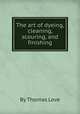 The art of dyeing, cleaning, scouring, and finishing, By Thomas Love 