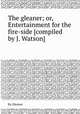 The gleaner; or, Entertainment for the fire-side [compiled by J. Watson]., By Gleaner 