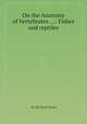 On the Anatomy of Vertebrates ...: Fishes and reptiles, By Richard Owen 