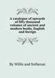 A catalogue of upwards of fifty thousand volumes of ancient and modern books, English and foreign, By Willis and Sotheran 
