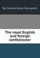 The royal English and foreign confectioner, By Charles Elmй Francatelli 
