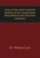 Lives of the most eminent fathers of the church that flourished in the first four centuries, By William Cave 