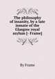 The philosophy of insanity, by a late inmate of the Glasgow royal asylum [- Frame]., By Frame 