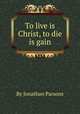 To live is Christ, to die is gain, By Jonathan Parsons 
