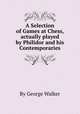 A Selection of Games at Chess, actually played by Philidor and his Contemporaries, By George Walker 
