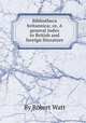 Bibliotheca britannica; or, A general index to British and foreign literature, By Robert Watt 