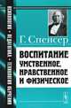Воспитание умственное, нравственное и физическое. Пер. с англ., Спенсер Г. 