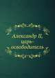 Александр II, царь-освободитель, Коллектив авторов 