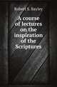 A course of lectures on the inspiration of the Scriptures, Robert S. Bayley 