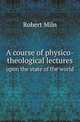 A course of physico-theological lectures. upon the state of the world, Robert Miln 