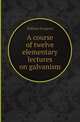A course of twelve elementary lectures on galvanism, William Sturgeon 