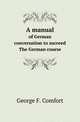 A manual. of German conversation to succeed The German course, George F. Comfort 