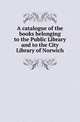 A catalogue of the books belonging to the Public Library and to the City Library of Norwich, Norwich Public Libraries 