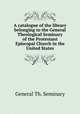A catalogue of the library belonging to the General Theological Seminary of the Protestant Episcopal Church in the United States, General Th. Seminary 
