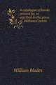 A catalogue of books printed by, or ascribed to the press of, William Caxton, William Blades 