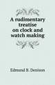 A rudimentary treatise on clock and watch making, Edmund B. Denison 