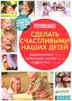 Сделать счастливыми наших детей. Дошкольники 3-6 лет. Начальная школа 6-10 лет. Подростки 11-16 лет. Практические советы на каждый день, 