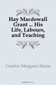 Hay Macdowall Grant His Life, Labours, and Teaching, Gordon Margaret Maria 