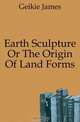 Earth Sculpture Or The Origin Of Land Forms, Geikie James 