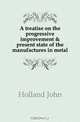 A treatise on the progressive improvement & present state of the manufactures in metal, Holland John 