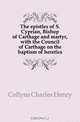 The epistles of S. Cyprian, Bishop of Carthage and martyr, with the Council of Carthage on the baptism of heretics, Collyns Charles Henry 