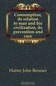 Consumption, its relation to man and his civilization, its prevention and cure, Huber John Bessner 