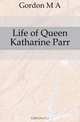 Life of Queen Katharine Parr, M. A. Gordon 