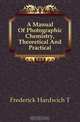 A Manual Of Photographic Chemistry, Theoretical And Practical, Frederick Hardwich T. 