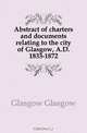 Abstract of charters and documents relating to the city of Glasgow, A.D. 1833-1872, Glasgow Glasgow 