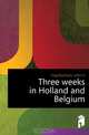 Three weeks in Holland and Belgium, Higinbotham John U. 