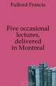 Five occasional lectures, delivered in Montreal, Fulford Francis 