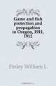 Game and fish protection and propagation in Oregon, 1911, 1912, Finley William Lovell 