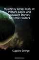 My pretty scrap-book, or, Picture pages and pleasant stories for little readers, Cupples George 