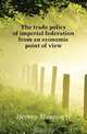 The trade policy of imperial federation from an economic point of view, Hervey Maurice H. 