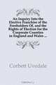 An Inquiry Into the Elective Franchise of the Freeholders Of, and the Rights of Election for the Corporate Counties in England and Wales, Corbett Uvedale 