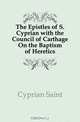 The Epistles of S. Cyprian with the Council of Carthage On the Baptism of Heretics, Cyprian Saint 