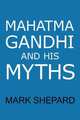 Mahatma Gandhi and His Myths. Civil Disobedience, Nonviolence, and Satyagraha in the Real World (Plus Why It`s "Gandhi," Not "Ghandi"), Mark Shepard 