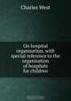 On hospital organisation, with special reference to the organisation of hospitals for children, Charles West 