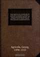 Georgii Agricolae De re metallica libri XII. qvibus officia, instrumenta, machinae, ac omnia deni ad metallicam spectantia, non modo luculentissime describuntur, sed & per effigies, suis locis insertas, adiunctis latinis, germanicis appellationibus ita ob, Georg Agricola 