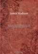 The papers of James Madison : purchased by order of Congress ; being his correspondence and reports of debates during the Congress of the Confederation, and his reports of debates in the Federal Convention : now published from the original manuscripts, de, Madison James 