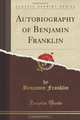 Autobiography of Benjamin Franklin (Classic Reprint), Benjamin Franklin 