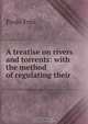 A treatise on rivers and torrents: with the method of regulating their ., Paolo Frisi 